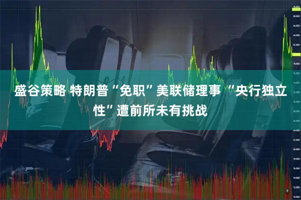盛谷策略 特朗普“免职”美联储理事 “央行独立性”遭前所未有挑战