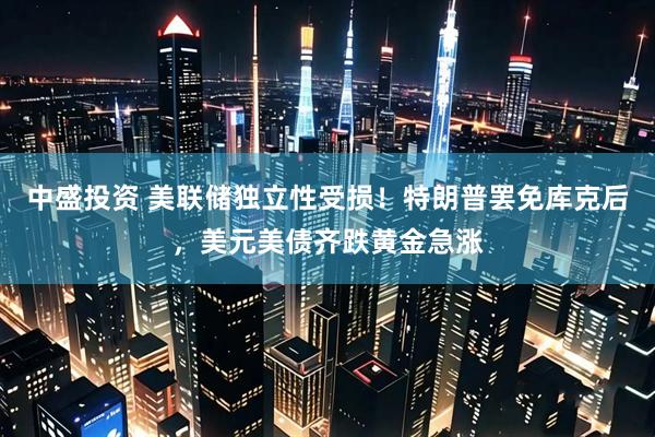 中盛投资 美联储独立性受损！特朗普罢免库克后，美元美债齐跌黄金急涨