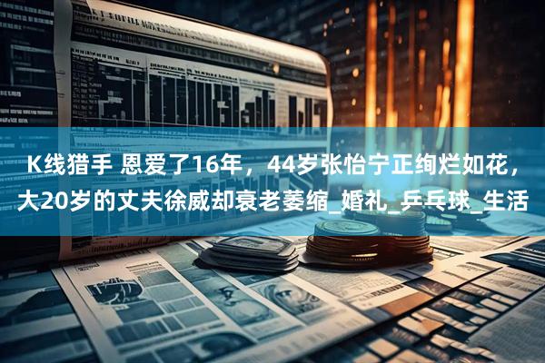 K线猎手 恩爱了16年，44岁张怡宁正绚烂如花，大20岁的丈夫徐威却衰老萎缩_婚礼_乒乓球_生活