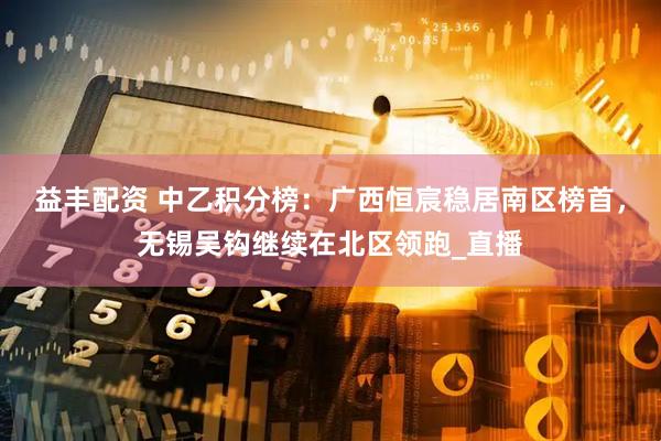 益丰配资 中乙积分榜：广西恒宸稳居南区榜首，无锡吴钩继续在北区领跑_直播