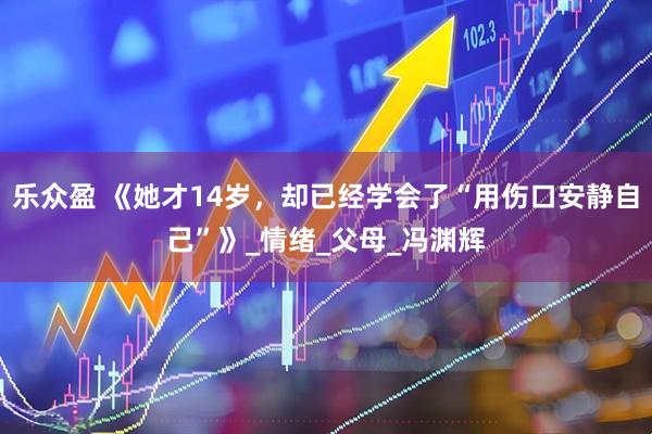 乐众盈 《她才14岁，却已经学会了“用伤口安静自己”》_情绪_父母_冯渊辉