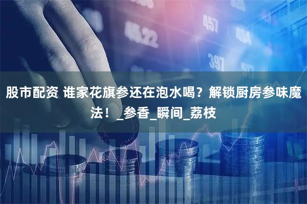 股市配资 谁家花旗参还在泡水喝？解锁厨房参味魔法！_参香_瞬间_荔枝