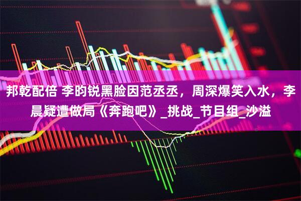 邦乾配倍 李昀锐黑脸因范丞丞，周深爆笑入水，李晨疑遭做局《奔跑吧》_挑战_节目组_沙溢