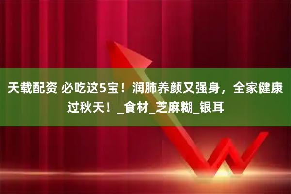 天载配资 必吃这5宝！润肺养颜又强身，全家健康过秋天！_食材_芝麻糊_银耳