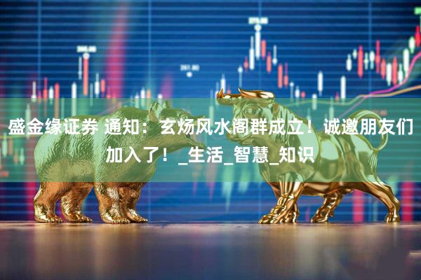 盛金缘证券 通知：玄炀风水阁群成立！诚邀朋友们加入了！_生活_智慧_知识