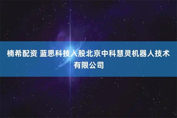 楠希配资 蓝思科技入股北京中科慧灵机器人技术有限公司