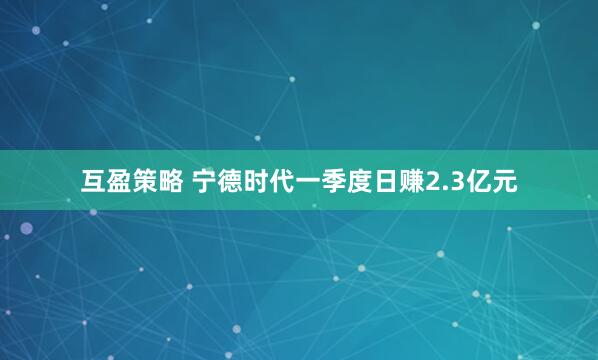 互盈策略 宁德时代一季度日赚2.3亿元