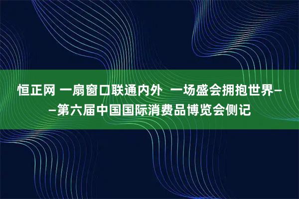 恒正网 一扇窗口联通内外  一场盛会拥抱世界——第六届中国国际消费品博览会侧记