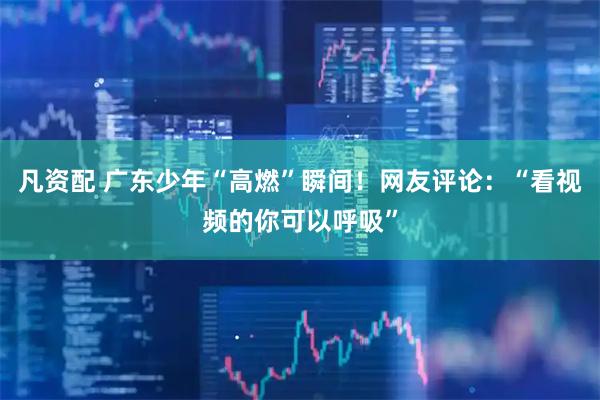 凡资配 广东少年“高燃”瞬间！网友评论：“看视频的你可以呼吸”