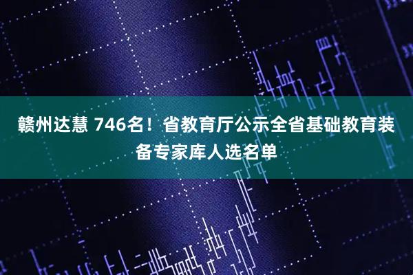 赣州达慧 746名！省教育厅公示全省基础教育装备专家库人选名单