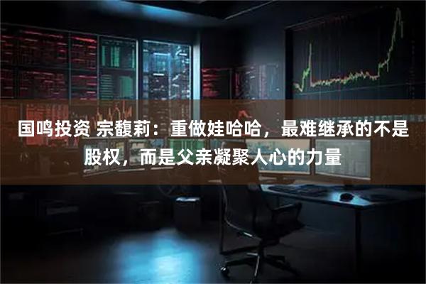 国鸣投资 宗馥莉：重做娃哈哈，最难继承的不是股权，而是父亲凝聚人心的力量