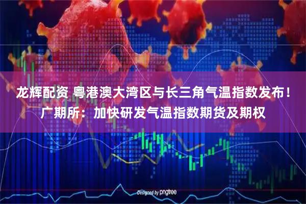 龙辉配资 粤港澳大湾区与长三角气温指数发布！广期所：加快研发气温指数期货及期权