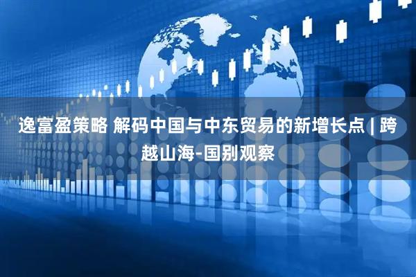 逸富盈策略 解码中国与中东贸易的新增长点 | 跨越山海-国别观察