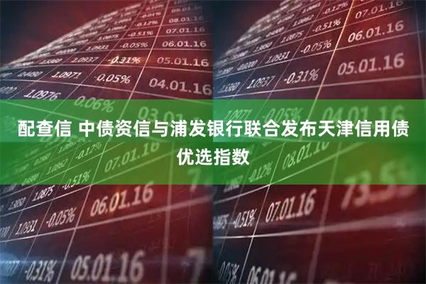 配查信 中债资信与浦发银行联合发布天津信用债优选指数