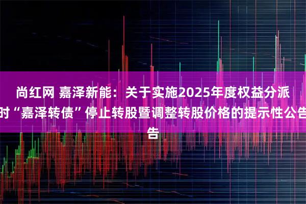 尚红网 嘉泽新能：关于实施2025年度权益分派时“嘉泽转债”停止转股暨调整转股价格的提示性公告