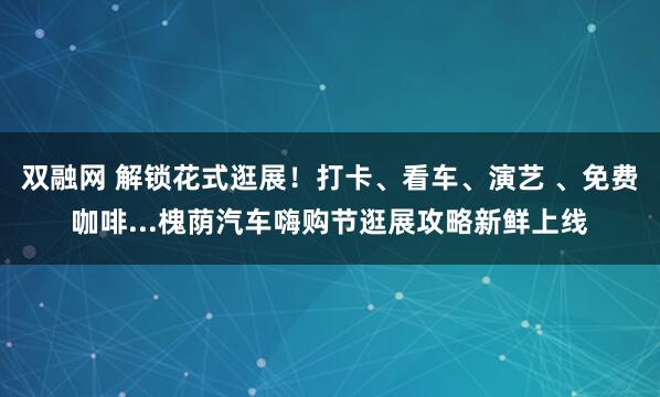 双融网 解锁花式逛展!打卡、看车、演艺 、免费咖啡...槐荫汽车嗨购节逛展攻略新鲜上线
