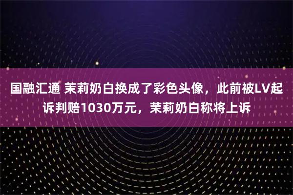 国融汇通 茉莉奶白换成了彩色头像，此前被LV起诉判赔1030万元，茉莉奶白称将上诉